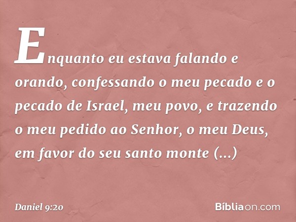 Enquanto eu estava falando e orando, confessando o meu pecado e o pecado de Israel, meu povo, e trazendo o meu pedido ao Senhor, o meu Deus, em favor do seu san