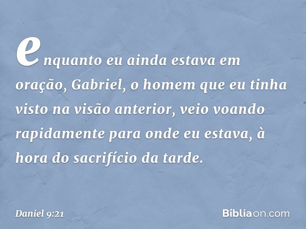 enquanto eu ainda estava em oração, Gabriel, o homem que eu tinha visto na visão anterior, veio voando rapidamente para onde eu estava, à hora do sacrifício da 