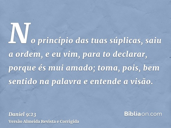 No princípio das tuas súplicas, saiu a ordem, e eu vim, para to declarar, porque és mui amado; toma, pois, bem sentido na palavra e entende a visão.