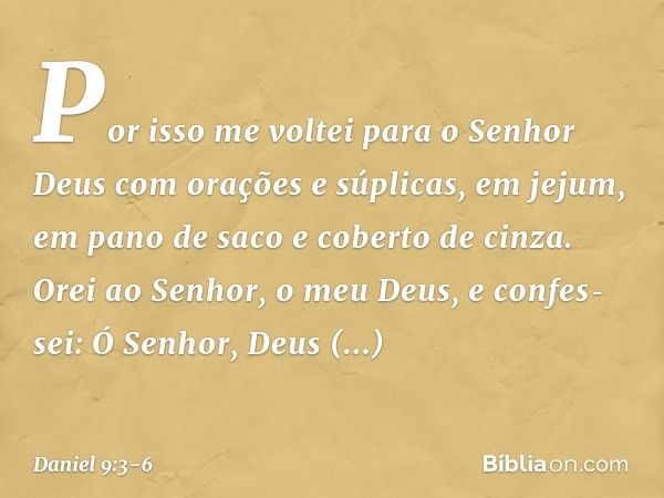 Por isso me voltei para o Senhor Deus com orações e súplicas, em jejum, em pano de saco e coberto de cinza. Orei ao Senhor, o meu Deus, e confes­sei: Ó Senhor, 