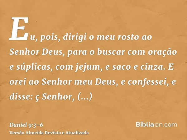 Eu, pois, dirigi o meu rosto ao Senhor Deus, para o buscar com oração e súplicas, com jejum, e saco e cinza.E orei ao Senhor meu Deus, e confessei, e disse: ç S