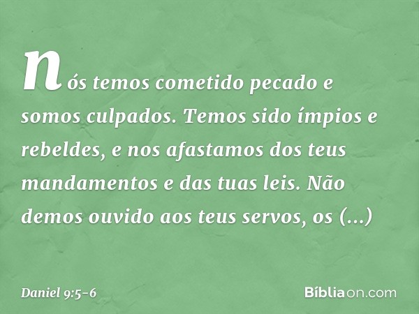 nós temos cometido pecado e somos culpados. Temos sido ímpios e rebeldes, e nos afastamos dos teus mandamentos e das tuas leis. Não demos ouvido aos teus servos