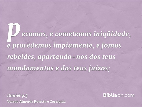 pecamos, e cometemos iniqüidade, e procedemos impiamente, e fomos rebeldes, apartando-nos dos teus mandamentos e dos teus juízos;