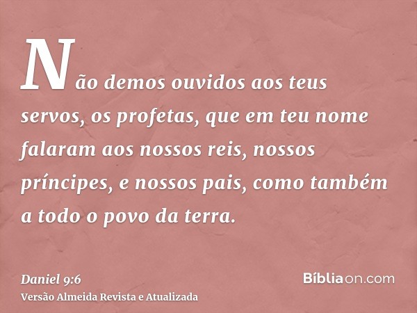 Não demos ouvidos aos teus servos, os profetas, que em teu nome falaram aos nossos reis, nossos príncipes, e nossos pais, como também a todo o povo da terra.