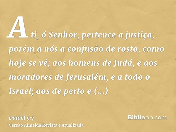 A ti, ó Senhor, pertence a justiça, porém a nós a confusão de rosto, como hoje se vê; aos homens de Judá, e aos moradores de Jerusalém, e a todo o Israel; aos d