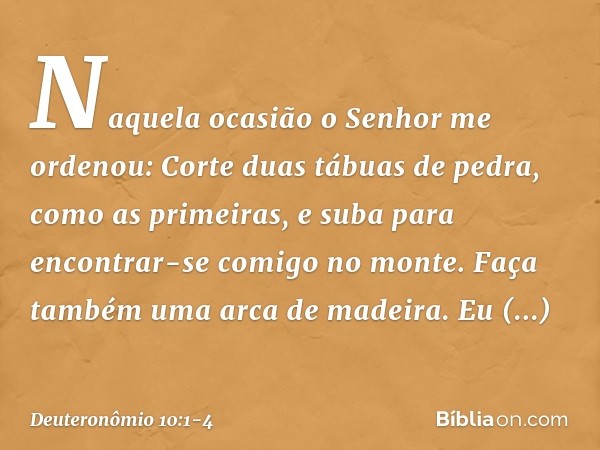 "Naquela ocasião o Senhor me ordenou: 'Corte duas tábuas de pedra, como as primeiras, e suba para encontrar-se comigo no monte. Faça também uma arca de madeira.