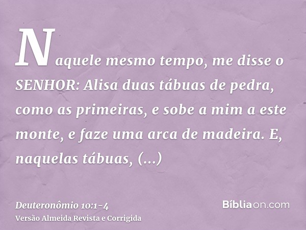 Naquele mesmo tempo, me disse o SENHOR: Alisa duas tábuas de pedra, como as primeiras, e sobe a mim a este monte, e faze uma arca de madeira.E, naquelas tábuas,