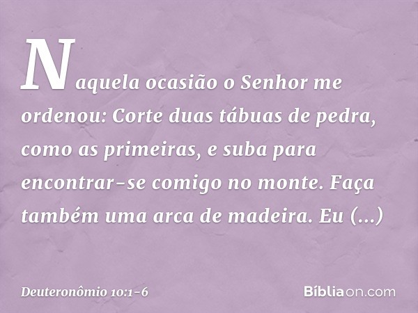 "Naquela ocasião o Senhor me ordenou: 'Corte duas tábuas de pedra, como as primeiras, e suba para encontrar-se comigo no monte. Faça também uma arca de madeira.