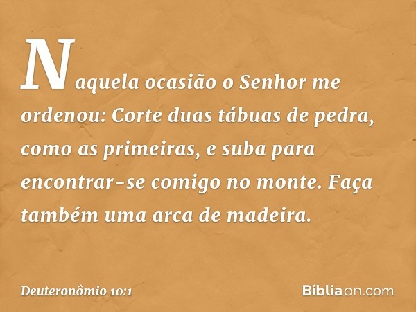 "Naquela ocasião o Senhor me ordenou: 'Corte duas tábuas de pedra, como as primeiras, e suba para encontrar-se comigo no monte. Faça também uma arca de madeira.