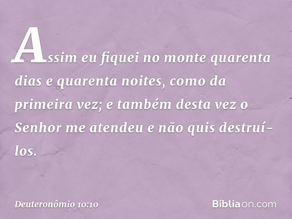 "Assim eu fiquei no monte quarenta dias e quarenta noites, como da primeira vez; e também desta vez o Senhor me atendeu e não quis destruí-los. -- Deuteronômio 