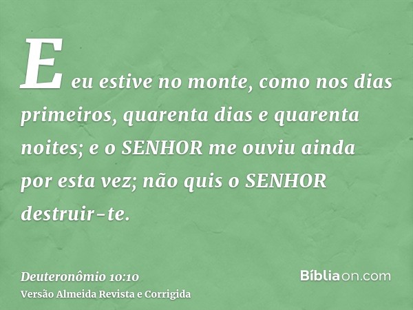 E eu estive no monte, como nos dias primeiros, quarenta dias e quarenta noites; e o SENHOR me ouviu ainda por esta vez; não quis o SENHOR destruir-te.