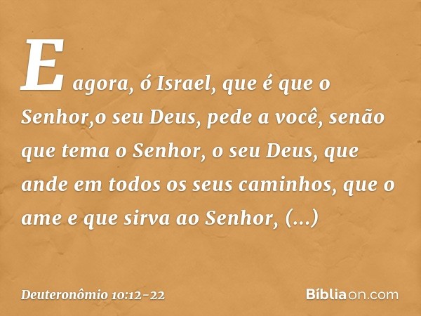 "E agora, ó Israel, que é que o Senhor,o seu Deus, pede a você, senão que tema o Senhor, o seu Deus, que ande em todos os seus caminhos, que o ame e que sirva a