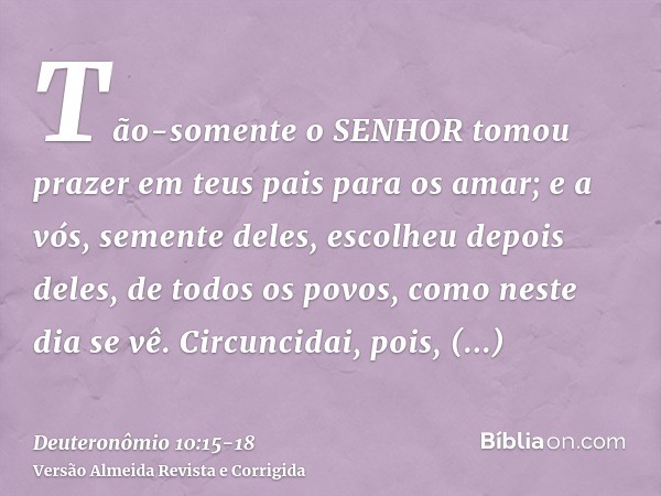 Tão-somente o SENHOR tomou prazer em teus pais para os amar; e a vós, semente deles, escolheu depois deles, de todos os povos, como neste dia se vê.Circuncidai,