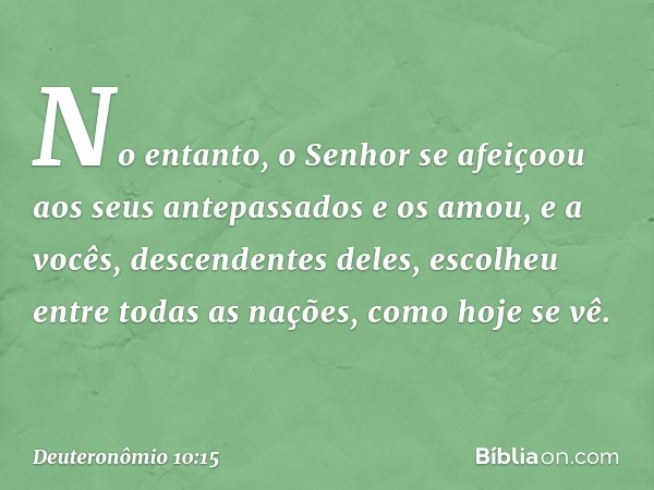 No entanto, o Senhor se afeiçoou aos seus antepassados e os amou, e a vocês, descendentes deles, escolheu entre todas as nações, como hoje se vê. -- Deuteronômi