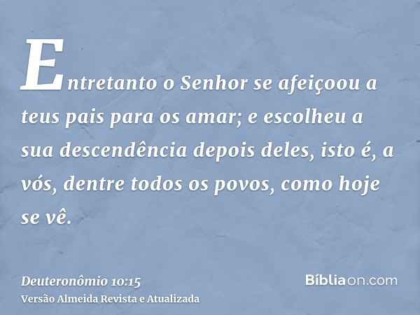 Entretanto o Senhor se afeiçoou a teus pais para os amar; e escolheu a sua descendência depois deles, isto é, a vós, dentre todos os povos, como hoje se vê.