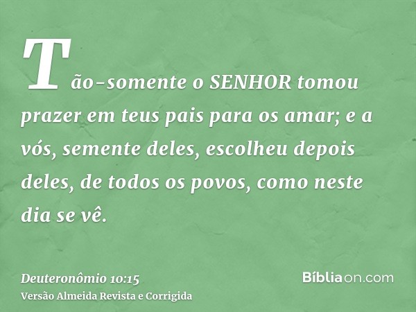 Tão-somente o SENHOR tomou prazer em teus pais para os amar; e a vós, semente deles, escolheu depois deles, de todos os povos, como neste dia se vê.