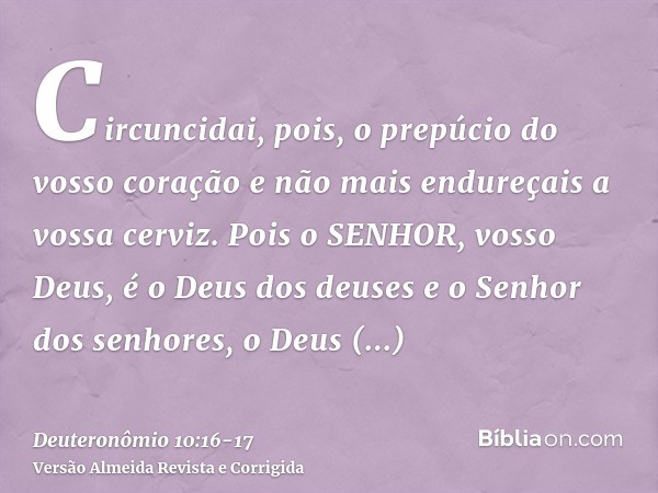 Circuncidai, pois, o prepúcio do vosso coração e não mais endureçais a vossa cerviz.Pois o SENHOR, vosso Deus, é o Deus dos deuses e o Senhor dos senhores, o De