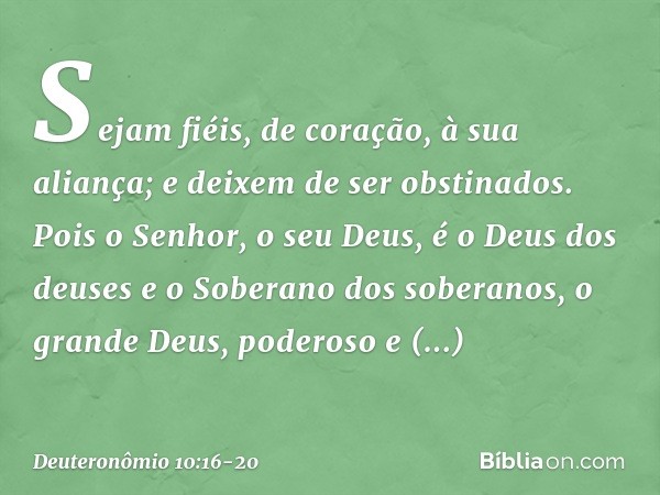 Sejam fiéis, de coração, à sua aliança; e deixem de ser obstinados. Pois o Senhor, o seu Deus, é o Deus dos deuses e o Soberano dos soberanos, o grande Deus, po