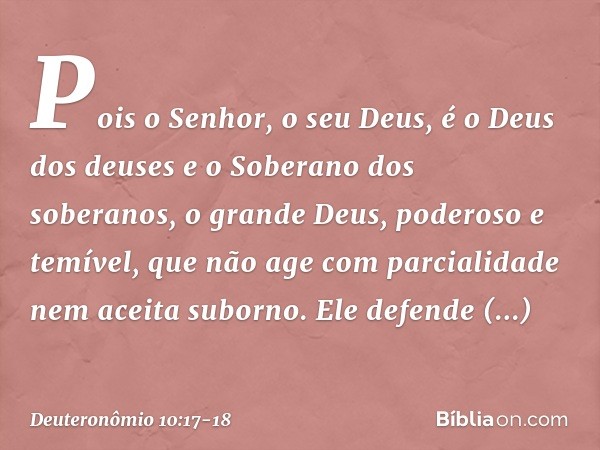 Pois o Senhor, o seu Deus, é o Deus dos deuses e o Soberano dos soberanos, o grande Deus, poderoso e temível, que não age com parcialidade nem aceita suborno. E