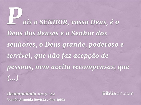 Pois o SENHOR, vosso Deus, é o Deus dos deuses e o Senhor dos senhores, o Deus grande, poderoso e terrível, que não faz acepção de pessoas, nem aceita recompens