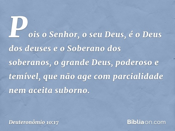 Pois o Senhor, o seu Deus, é o Deus dos deuses e o Soberano dos soberanos, o grande Deus, poderoso e temível, que não age com parcialidade nem aceita suborno. -