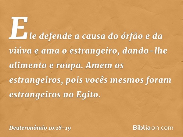 Ele defende a causa do órfão e da viúva e ama o estrangeiro, dando-lhe alimento e roupa. Amem os estrangeiros, pois vocês mesmos foram estrangeiros no Egito. --