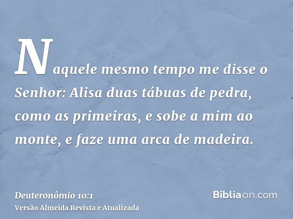 Naquele mesmo tempo me disse o Senhor: Alisa duas tábuas de pedra, como as primeiras, e sobe a mim ao monte, e faze uma arca de madeira.