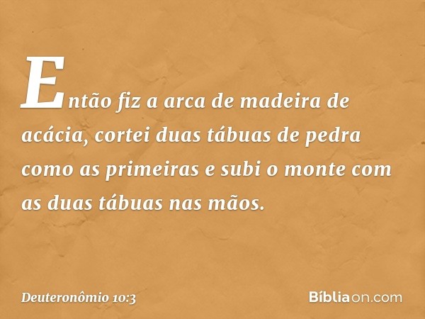 "Então fiz a arca de madeira de acácia, cortei duas tábuas de pedra como as primeiras e subi o monte com as duas tábuas nas mãos. -- Deuteronômio 10:3