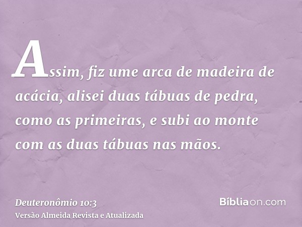 Assim, fiz ume arca de madeira de acácia, alisei duas tábuas de pedra, como as primeiras, e subi ao monte com as duas tábuas nas mãos.