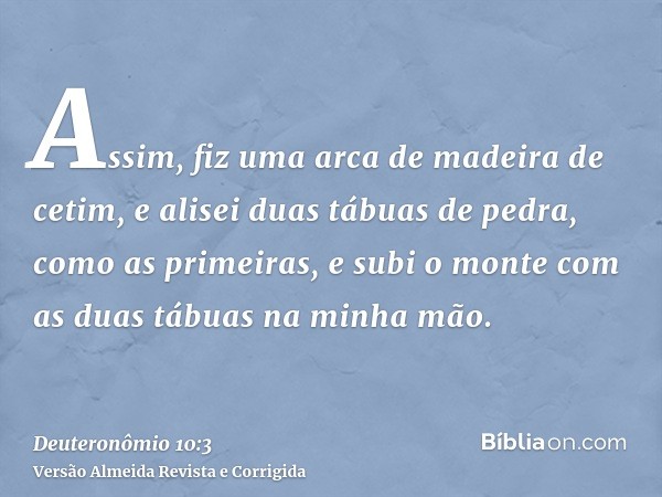 Assim, fiz uma arca de madeira de cetim, e alisei duas tábuas de pedra, como as primeiras, e subi o monte com as duas tábuas na minha mão.