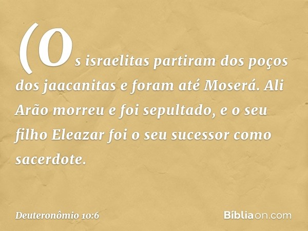 (Os israelitas partiram dos poços dos jaacanitas e foram até Moserá. Ali Arão morreu e foi sepultado, e o seu filho Eleazar foi o seu sucessor como sacerdote. -