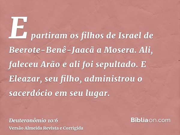 E partiram os filhos de Israel de Beerote-Benê-Jaacã a Mosera. Ali, faleceu Arão e ali foi sepultado. E Eleazar, seu filho, administrou o sacerdócio em seu luga