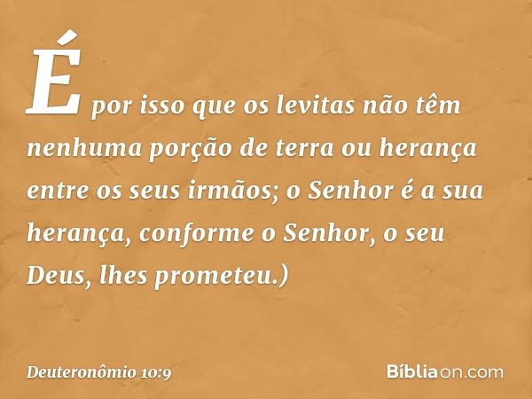 É por isso que os levitas não têm nenhuma porção de terra ou herança entre os seus irmãos; o Senhor é a sua herança, conforme o Senhor, o seu Deus, lhes promete