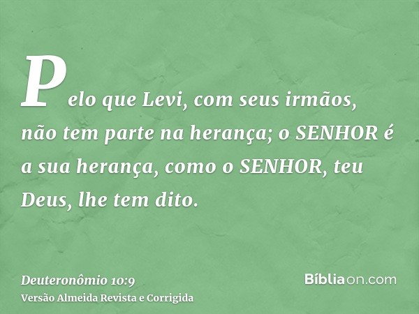 Pelo que Levi, com seus irmãos, não tem parte na herança; o SENHOR é a sua herança, como o SENHOR, teu Deus, lhe tem dito.