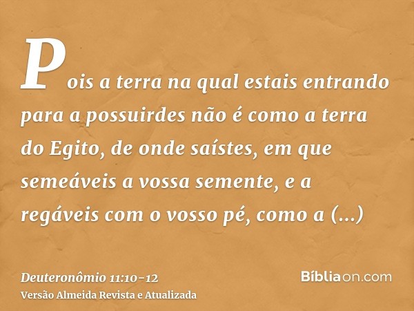 Pois a terra na qual estais entrando para a possuirdes não é como a terra do Egito, de onde saístes, em que semeáveis a vossa semente, e a regáveis com o vosso 