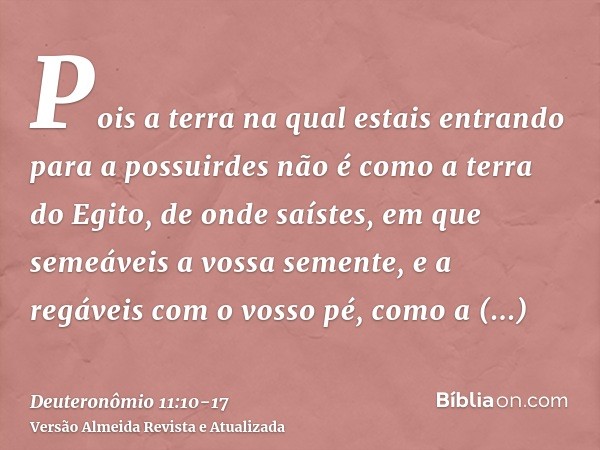 Pois a terra na qual estais entrando para a possuirdes não é como a terra do Egito, de onde saístes, em que semeáveis a vossa semente, e a regáveis com o vosso 