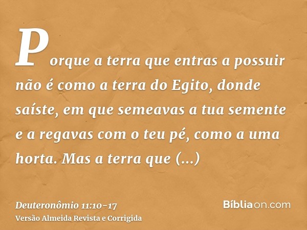 Porque a terra que entras a possuir não é como a terra do Egito, donde saíste, em que semeavas a tua semente e a regavas com o teu pé, como a uma horta.Mas a te