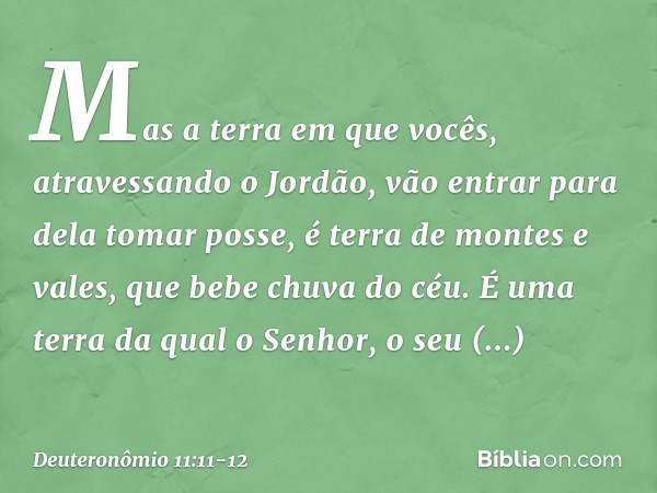 Mas a terra em que vocês, atravessando o Jordão, vão entrar para dela tomar posse, é terra de montes e vales, que bebe chuva do céu. É uma terra da qual o Senho