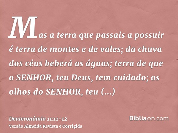 Mas a terra que passais a possuir é terra de montes e de vales; da chuva dos céus beberá as águas;terra de que o SENHOR, teu Deus, tem cuidado; os olhos do SENH