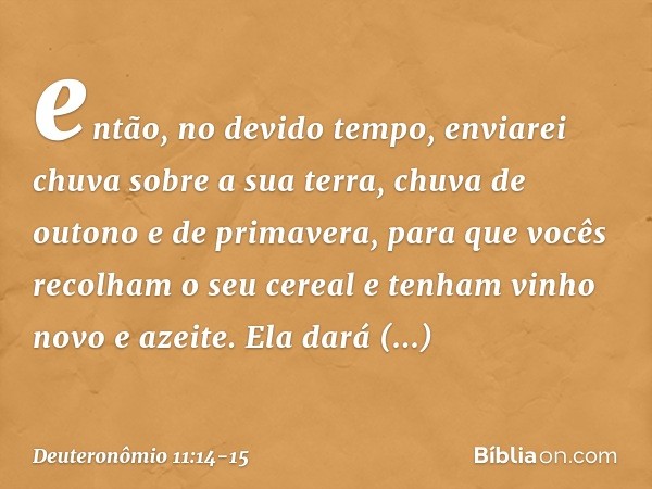 então, no devido tempo, enviarei chuva sobre a sua terra, chuva de outono e de primavera, para que vocês recolham o seu cereal e tenham vinho novo e azeite. Ela