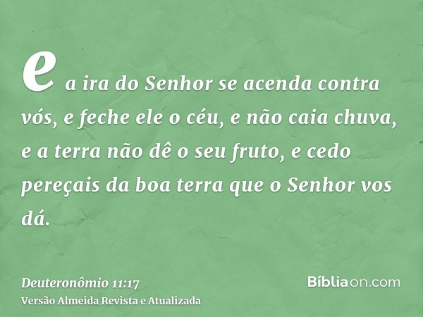 e a ira do Senhor se acenda contra vós, e feche ele o céu, e não caia chuva, e a terra não dê o seu fruto, e cedo pereçais da boa terra que o Senhor vos dá.