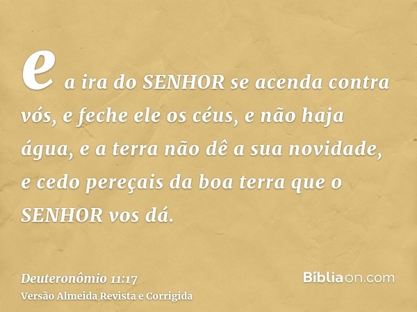 e a ira do SENHOR se acenda contra vós, e feche ele os céus, e não haja água, e a terra não dê a sua novidade, e cedo pereçais da boa terra que o SENHOR vos dá.