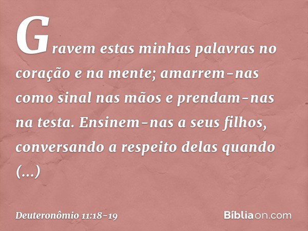 Gravem estas minhas palavras no coração e na mente; amarrem-nas como sinal nas mãos e prendam-nas na testa. Ensinem-nas a seus filhos, conversando a respeito de