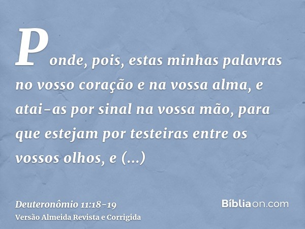 Ponde, pois, estas minhas palavras no vosso coração e na vossa alma, e atai-as por sinal na vossa mão, para que estejam por testeiras entre os vossos olhos,e en