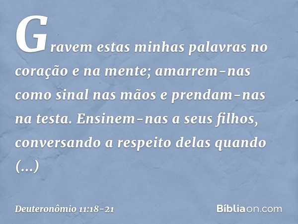 Gravem estas minhas palavras no coração e na mente; amarrem-nas como sinal nas mãos e prendam-nas na testa. Ensinem-nas a seus filhos, conversando a respeito de