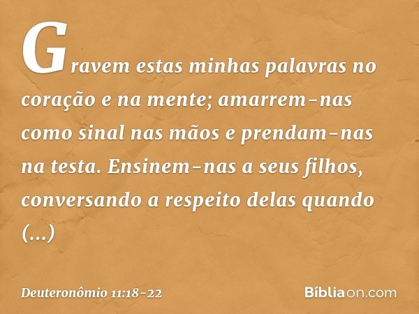Gravem estas minhas palavras no coração e na mente; amarrem-nas como sinal nas mãos e prendam-nas na testa. Ensinem-nas a seus filhos, conversando a respeito de