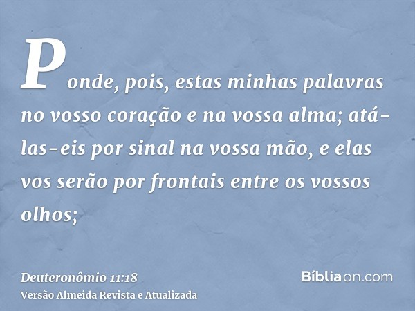 Ponde, pois, estas minhas palavras no vosso coração e na vossa alma; atá-las-eis por sinal na vossa mão, e elas vos serão por frontais entre os vossos olhos;