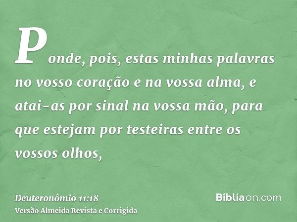 Ponde, pois, estas minhas palavras no vosso coração e na vossa alma, e atai-as por sinal na vossa mão, para que estejam por testeiras entre os vossos olhos,