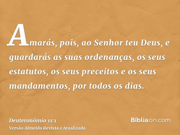 Amarás, pois, ao Senhor teu Deus, e guardarás as suas ordenanças, os seus estatutos, os seus preceitos e os seus mandamentos, por todos os dias.