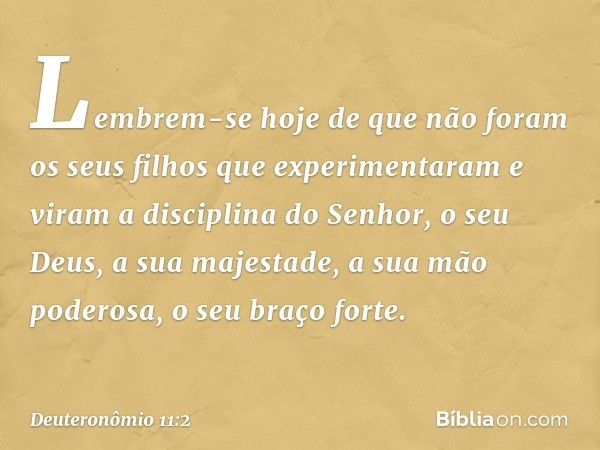 Lembrem-se hoje de que não foram os seus filhos que experimentaram e viram a disciplina do Senhor, o seu Deus, a sua majestade, a sua mão poderosa, o seu braço 